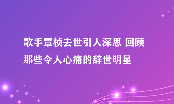 歌手覃桢去世引人深思 回顾那些令人心痛的辞世明星