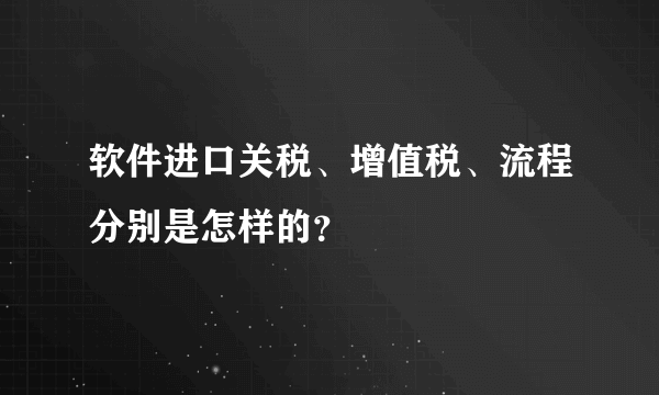 软件进口关税、增值税、流程分别是怎样的？