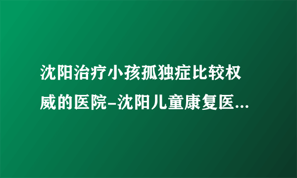 沈阳治疗小孩孤独症比较权 威的医院-沈阳儿童康复医院「六一家长信赖」「实力强的儿童医院」