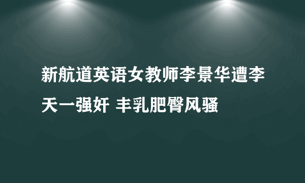 新航道英语女教师李景华遭李天一强奸 丰乳肥臀风骚