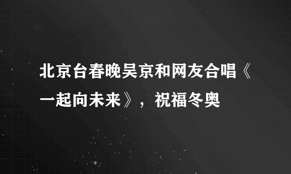 北京台春晚吴京和网友合唱《一起向未来》，祝福冬奥