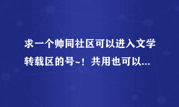 求一个帅同社区可以进入文学转载区的号~！共用也可以，保证不改密码，我只想看里面的帖子！！