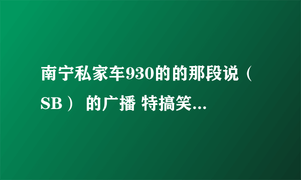 南宁私家车930的的那段说（SB） 的广播 特搞笑 谁有可以给大家分享下吗？