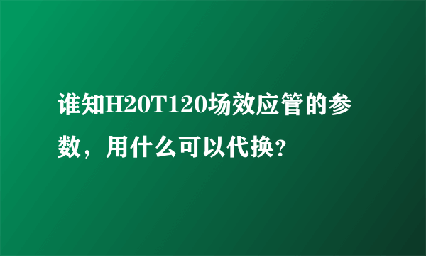 谁知H20T120场效应管的参数，用什么可以代换？