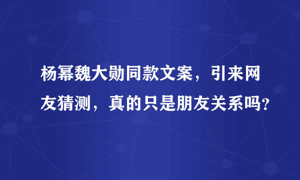 杨幂魏大勋同款文案，引来网友猜测，真的只是朋友关系吗？