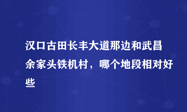 汉口古田长丰大道那边和武昌余家头铁机村，哪个地段相对好些