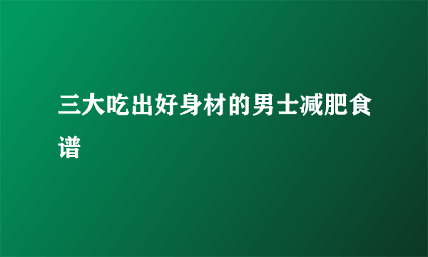 三大吃出好身材的男士减肥食谱