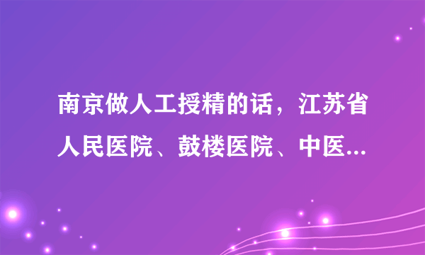 南京做人工授精的话，江苏省人民医院、鼓楼医院、中医院哪个更成熟一些，费用大概是在多少，推荐个医生