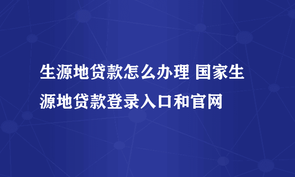 生源地贷款怎么办理 国家生源地贷款登录入口和官网