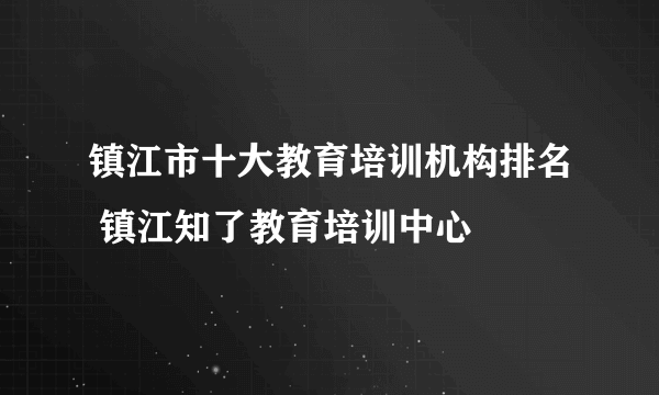 镇江市十大教育培训机构排名 镇江知了教育培训中心