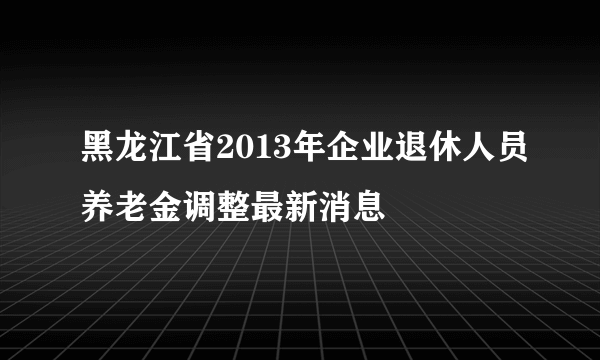 黑龙江省2013年企业退休人员养老金调整最新消息