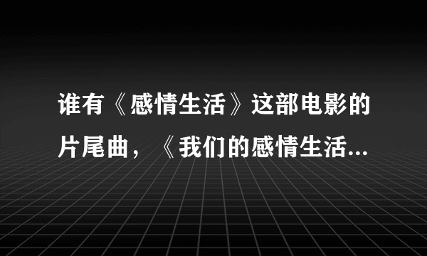 谁有《感情生活》这部电影的片尾曲，《我们的感情生活》发给我好吗？谢谢！！