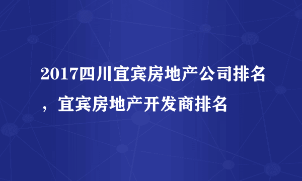 2017四川宜宾房地产公司排名，宜宾房地产开发商排名