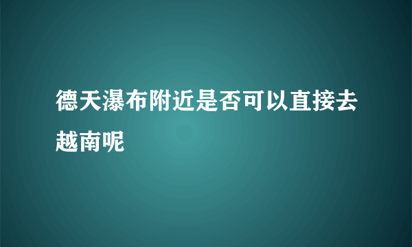 德天瀑布附近是否可以直接去越南呢