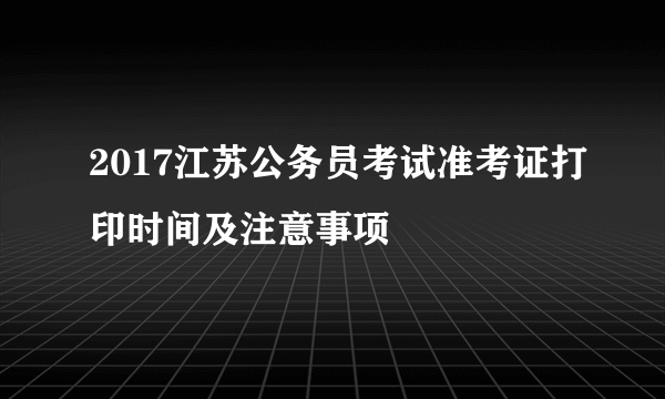 2017江苏公务员考试准考证打印时间及注意事项