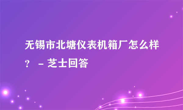 无锡市北塘仪表机箱厂怎么样？ - 芝士回答