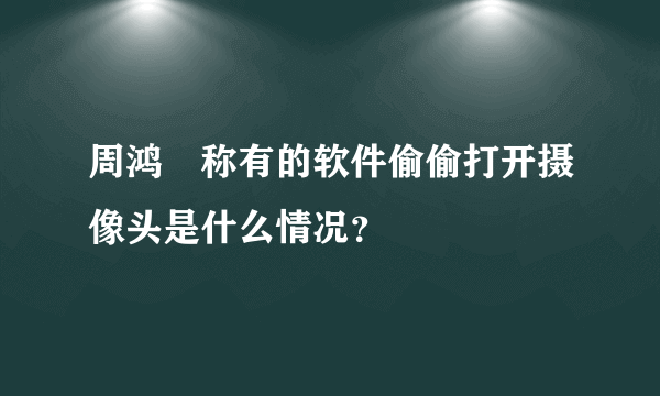 周鸿祎称有的软件偷偷打开摄像头是什么情况？