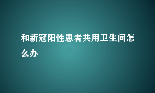 和新冠阳性患者共用卫生间怎么办