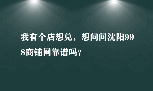 我有个店想兑，想问问沈阳998商铺网靠谱吗？