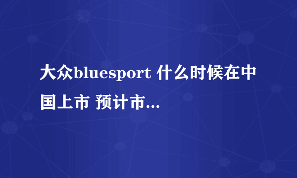 大众bluesport 什么时候在中国上市 预计市场价格是多少 还有具体性能参数