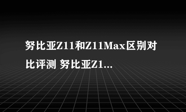 努比亚Z11和Z11Max区别对比评测 努比亚Z11和Z11Max哪个好