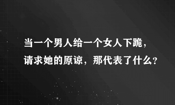 当一个男人给一个女人下跪，请求她的原谅，那代表了什么？