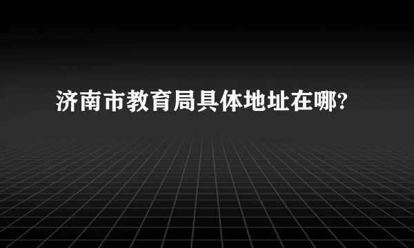 济南市教育局具体地址在哪?