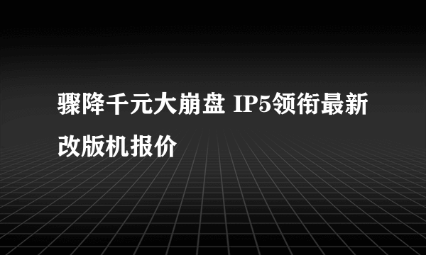 骤降千元大崩盘 IP5领衔最新改版机报价