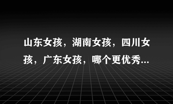 山东女孩，湖南女孩，四川女孩，广东女孩，哪个更优秀一些？哪个更厉害些？