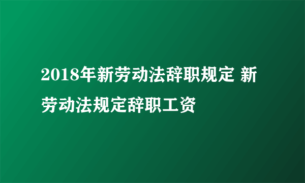 2018年新劳动法辞职规定 新劳动法规定辞职工资