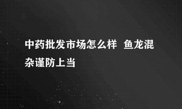 中药批发市场怎么样  鱼龙混杂谨防上当