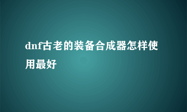 dnf古老的装备合成器怎样使用最好