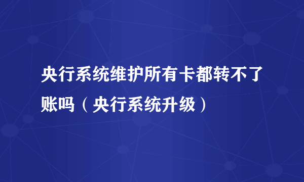 央行系统维护所有卡都转不了账吗（央行系统升级）