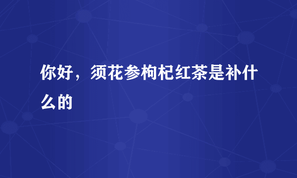 你好，须花参枸杞红茶是补什么的