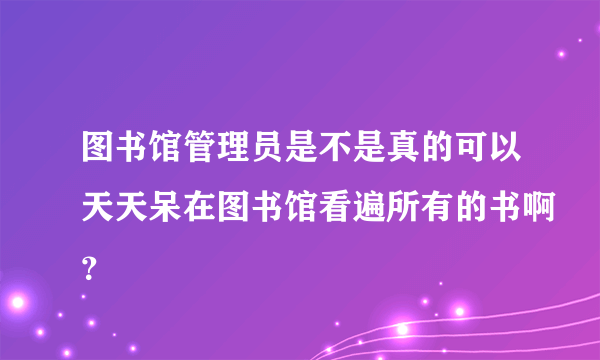 图书馆管理员是不是真的可以天天呆在图书馆看遍所有的书啊？