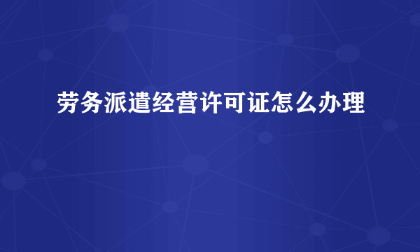 劳务派遣经营许可证怎么办理