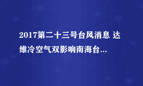 2017第二十三号台风消息 达维冷空气双影响南海台湾海峡狂风来袭