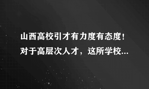 山西高校引才有力度有态度！对于高层次人才，这所学校年薪可至60万元！