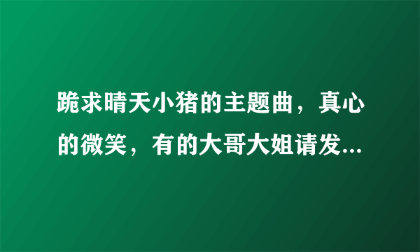 跪求晴天小猪的主题曲，真心的微笑，有的大哥大姐请发到我的邮箱，515343881@qq.com