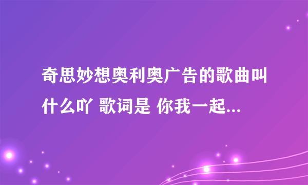 奇思妙想奥利奥广告的歌曲叫什么吖 歌词是 你我一起扭一扭奥利奥 一起