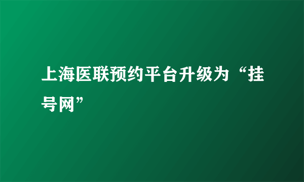 上海医联预约平台升级为“挂号网”