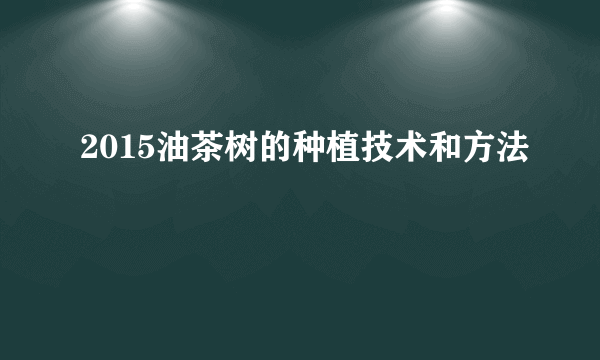 2015油茶树的种植技术和方法