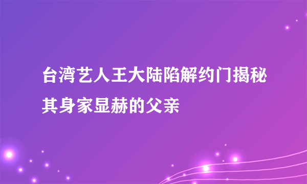 台湾艺人王大陆陷解约门揭秘其身家显赫的父亲