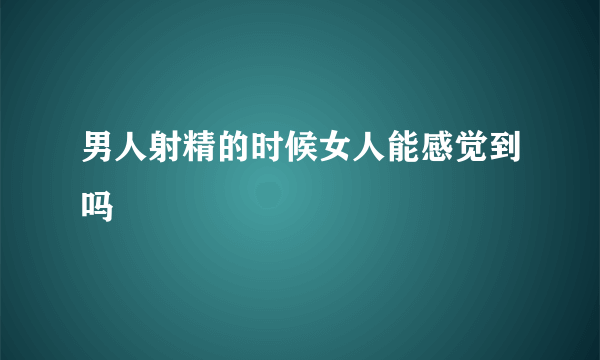 男人射精的时候女人能感觉到吗