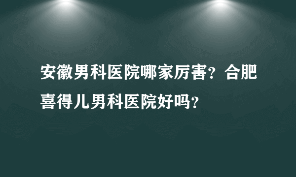 安徽男科医院哪家厉害？合肥喜得儿男科医院好吗？