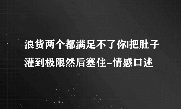 浪货两个都满足不了你|把肚子灌到极限然后塞住-情感口述