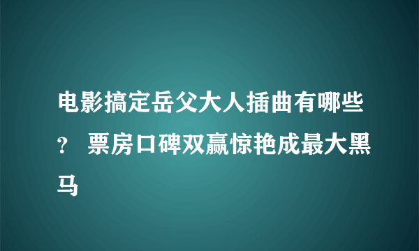 电影搞定岳父大人插曲有哪些？ 票房口碑双赢惊艳成最大黑马