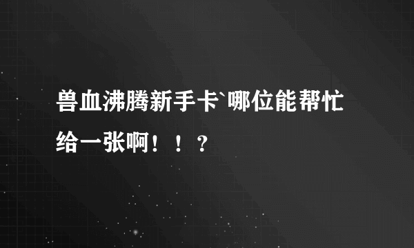 兽血沸腾新手卡`哪位能帮忙给一张啊！！？