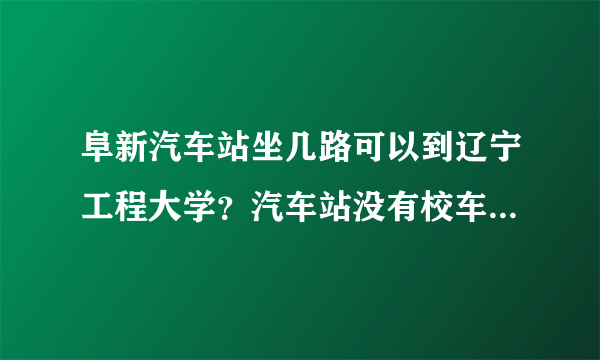 阜新汽车站坐几路可以到辽宁工程大学？汽车站没有校车接吗？如果从汽车站到火车站要坐几路