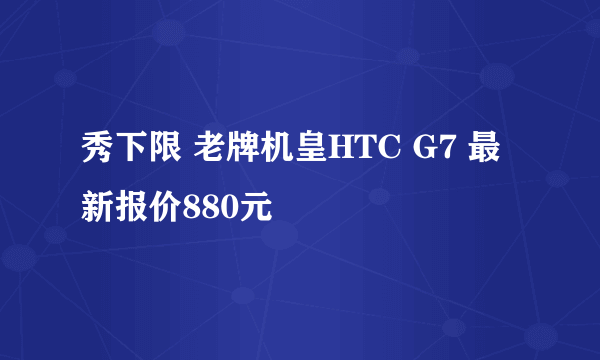 秀下限 老牌机皇HTC G7 最新报价880元